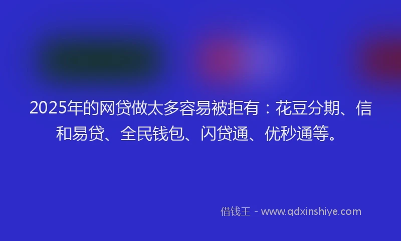 2025年的网贷做太多容易被拒有：花豆分期、信和易贷、全民钱包、闪贷通、优秒通等。