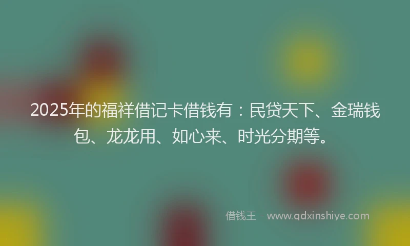 2025年的福祥借记卡借钱有：民贷天下、金瑞钱包、龙龙用、如心来、时光分期等。