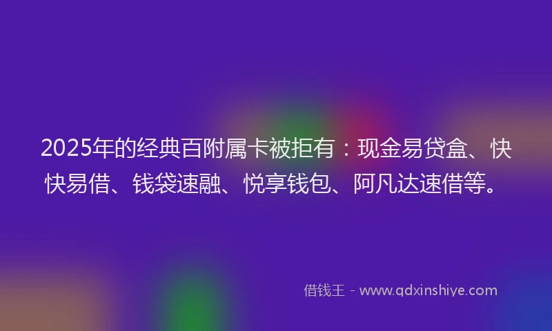 2025年的经典百附属卡被拒有：现金易贷盒、快快易借、钱袋速融、悦享钱包、阿凡达速借等。
