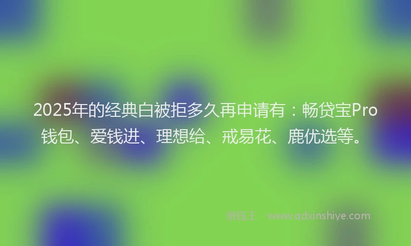 2025年的经典白被拒多久再申请有：畅贷宝Pro钱包、爱钱进、理想给、戒易花、鹿优选等。