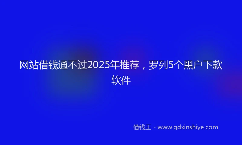 网站借钱通不过2025年推荐，罗列5个黑户下款软件