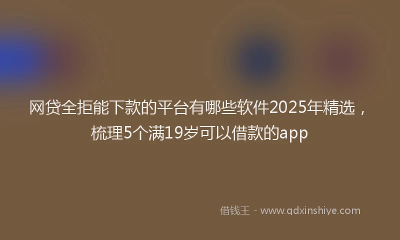网贷全拒能下款的平台有哪些软件2025年精选，梳理5个满19岁可以借款的app