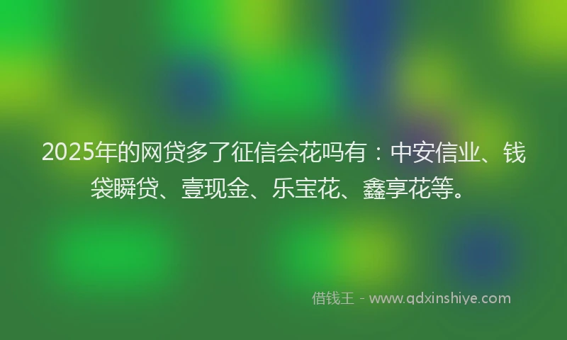 2025年的网贷多了征信会花吗有：中安信业、钱袋瞬贷、壹现金、乐宝花、鑫享花等。