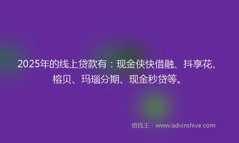 2025年的线上贷款有：现金侠快借融、抖享花、榕贝、玛瑙分期、现金秒贷等。