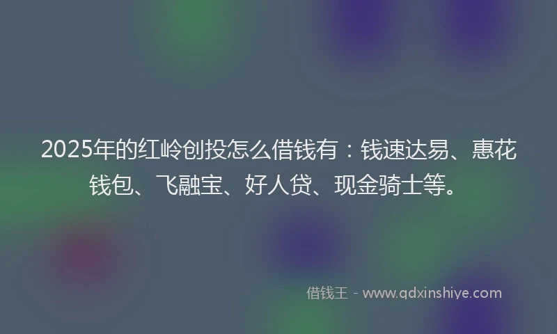 2025年的红岭创投怎么借钱有：钱速达易、惠花钱包、飞融宝、好人贷、现金骑士等。