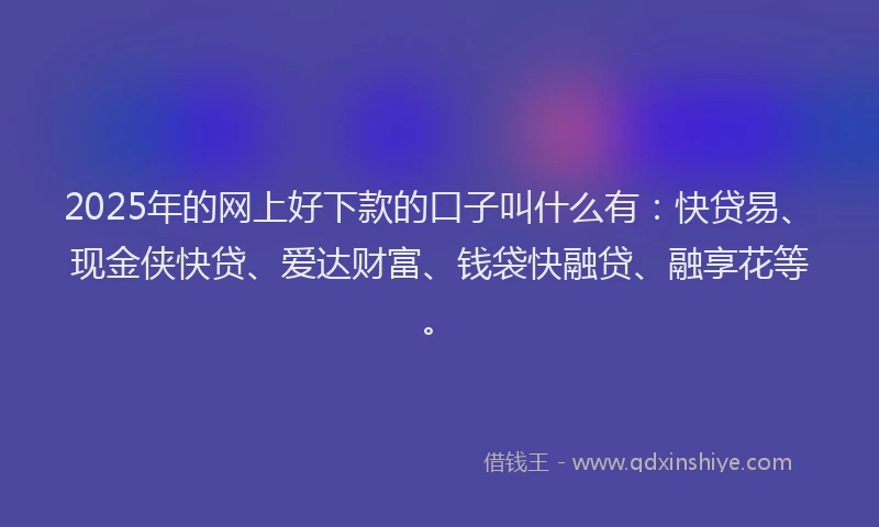 2025年的网上好下款的口子叫什么有：快贷易、现金侠快贷、爱达财富、钱袋快融贷、融享花等。