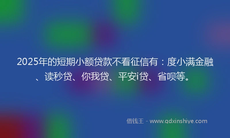 2025年的短期小额贷款不看征信有：度小满金融、读秒贷、你我贷、平安i贷、省呗等。