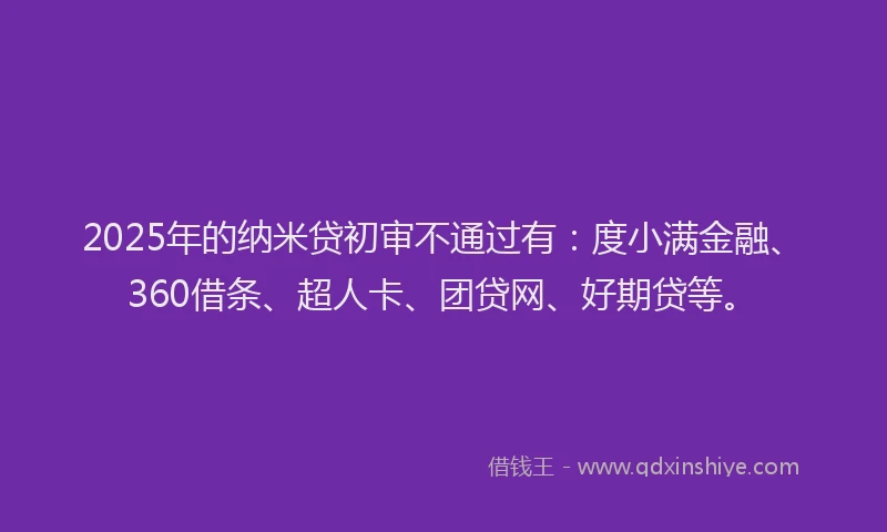 2025年的纳米贷初审不通过有：度小满金融、360借条、超人卡、团贷网、好期贷等。