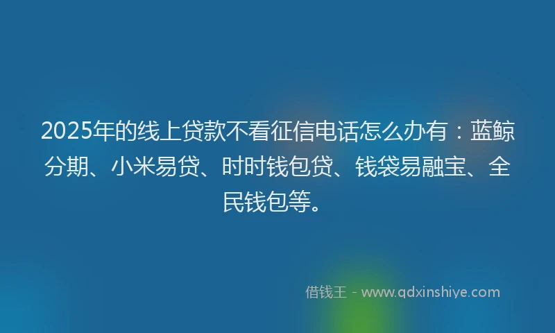 2025年的线上贷款不看征信电话怎么办有：蓝鲸分期、小米易贷、时时钱包贷、钱袋易融宝、全民钱包等。