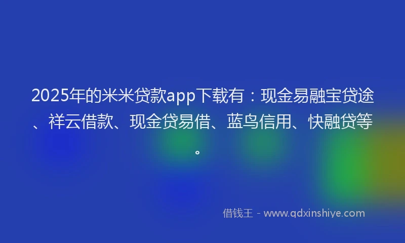 2025年的米米贷款app下载有：现金易融宝贷途、祥云借款、现金贷易借、蓝鸟信用、快融贷等。