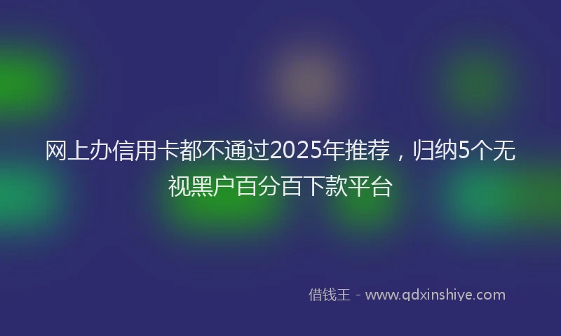 网上办信用卡都不通过2025年推荐，归纳5个无视黑户百分百下款平台