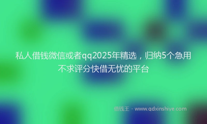 私人借钱微信或者qq2025年精选，归纳5个急用不求评分快借无忧的平台