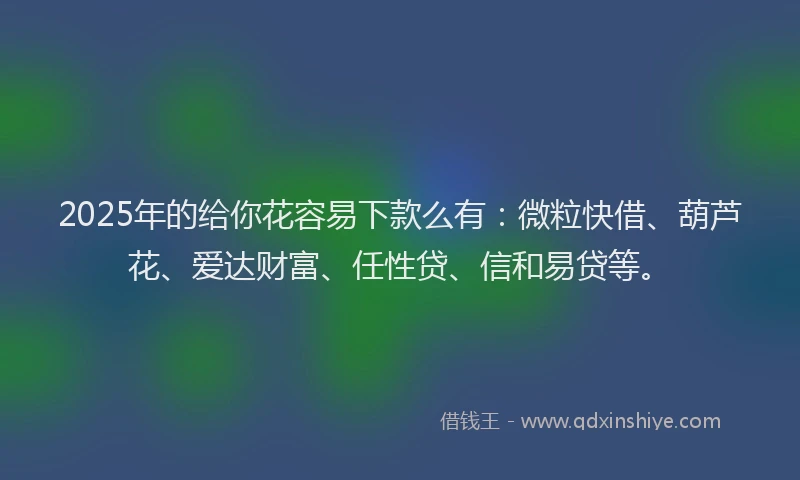 2025年的给你花容易下款么有：微粒快借、葫芦花、爱达财富、任性贷、信和易贷等。