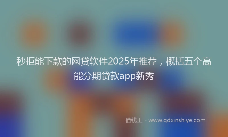 秒拒能下款的网贷软件2025年推荐，概括五个高能分期贷款app新秀
