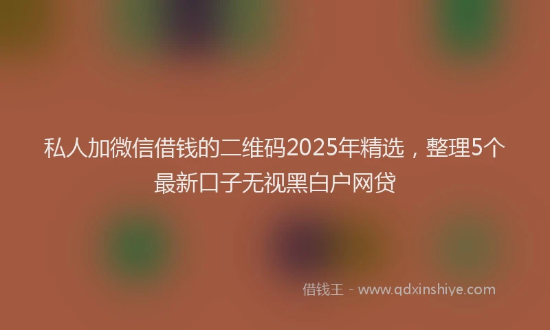 私人加微信借钱的二维码2025年精选，整理5个最新口子无视黑白户网贷