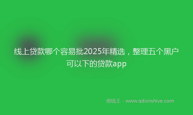 线上贷款哪个容易批2025年精选，整理五个黑户可以下的贷款app