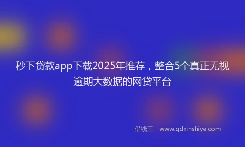 秒下贷款app下载2025年推荐，整合5个真正无视逾期大数据的网贷平台