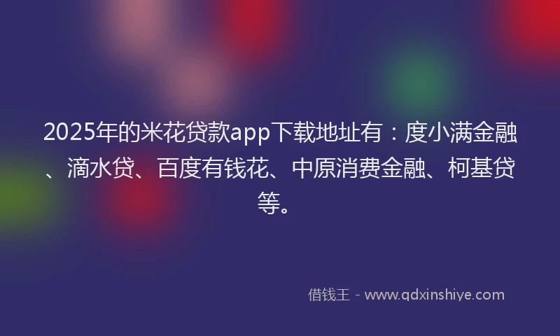 2025年的米花贷款app下载地址有：度小满金融、滴水贷、百度有钱花、中原消费金融、柯基贷等。