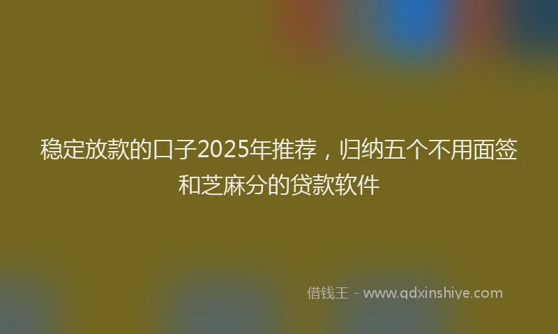 稳定放款的口子2025年推荐，归纳五个不用面签和芝麻分的贷款软件