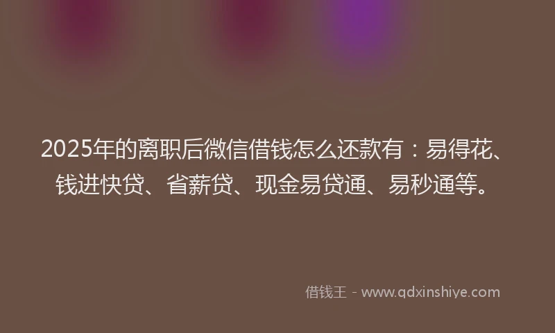 2025年的离职后微信借钱怎么还款有：易得花、钱进快贷、省薪贷、现金易贷通、易秒通等。