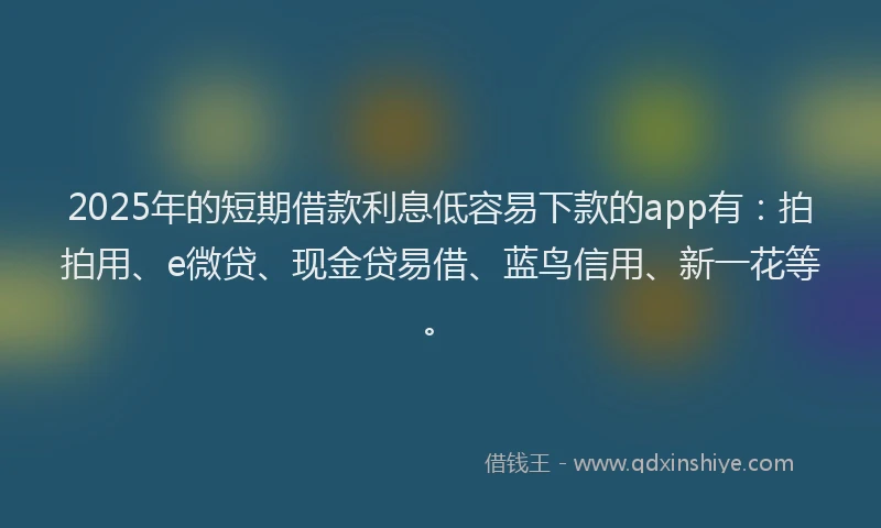 2025年的短期借款利息低容易下款的app有：拍拍用、e微贷、现金贷易借、蓝鸟信用、新一花等。