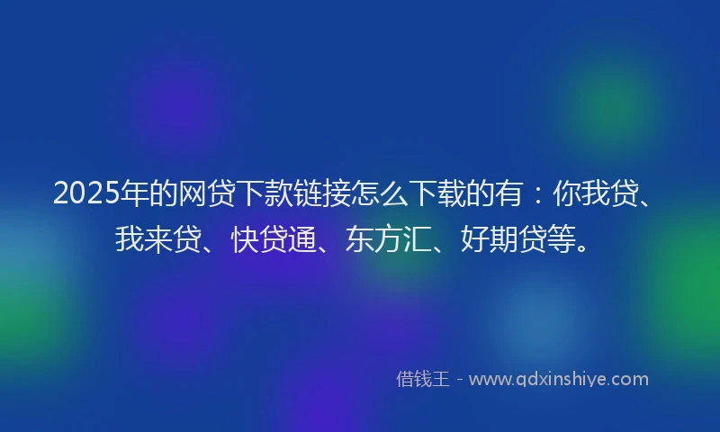 2025年的网贷下款链接怎么下载的有：你我贷、我来贷、快贷通、东方汇、好期贷等。