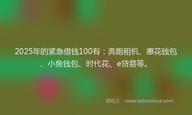 2025年的紧急借钱100有：奔跑租机、惠花钱包、小鱼钱包、时代花、e贷易等。