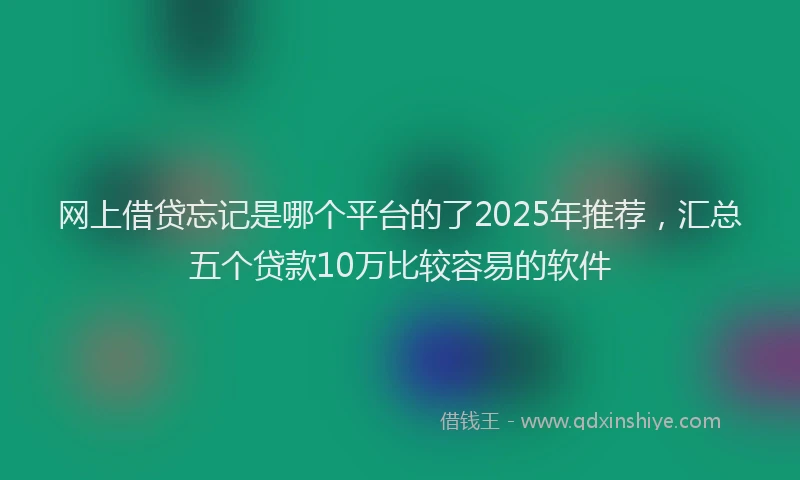 网上借贷忘记是哪个平台的了2025年推荐，汇总五个贷款10万比较容易的软件