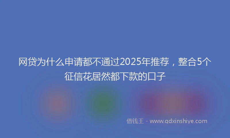 网贷为什么申请都不通过2025年推荐，整合5个征信花居然都下款的口子