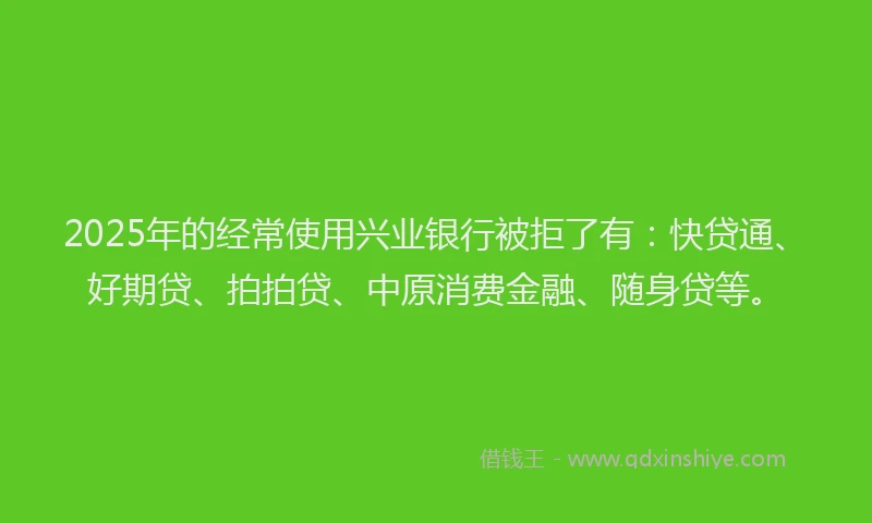 2025年的经常使用兴业银行被拒了有：快贷通、好期贷、拍拍贷、中原消费金融、随身贷等。