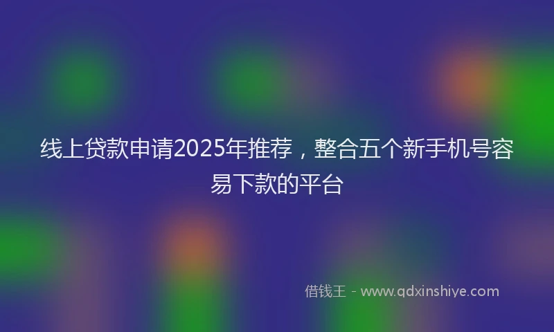 线上贷款申请2025年推荐，整合五个新手机号容易下款的平台