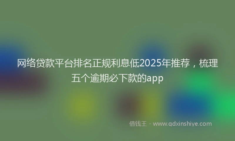 网络贷款平台排名正规利息低2025年推荐，梳理五个逾期必下款的app