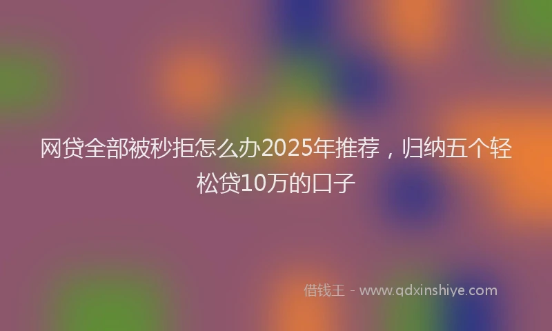 网贷全部被秒拒怎么办2025年推荐，归纳五个轻松贷10万的口子