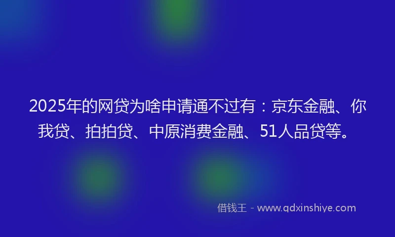 2025年的网贷为啥申请通不过有：京东金融、你我贷、拍拍贷、中原消费金融、51人品贷等。