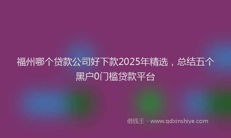 福州哪个贷款公司好下款2025年精选，总结五个黑户0门槛贷款平台