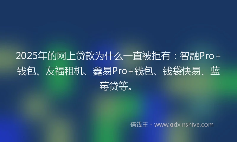 2025年的网上贷款为什么一直被拒有：智融Pro+钱包、友福租机、鑫易Pro+钱包、钱袋快易、蓝莓贷等。