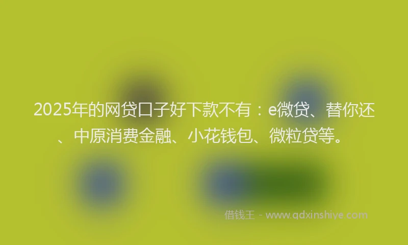 2025年的网贷口子好下款不有：e微贷、替你还、中原消费金融、小花钱包、微粒贷等。