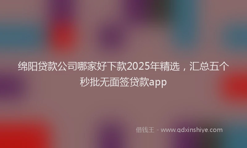 绵阳贷款公司哪家好下款2025年精选，汇总五个秒批无面签贷款app