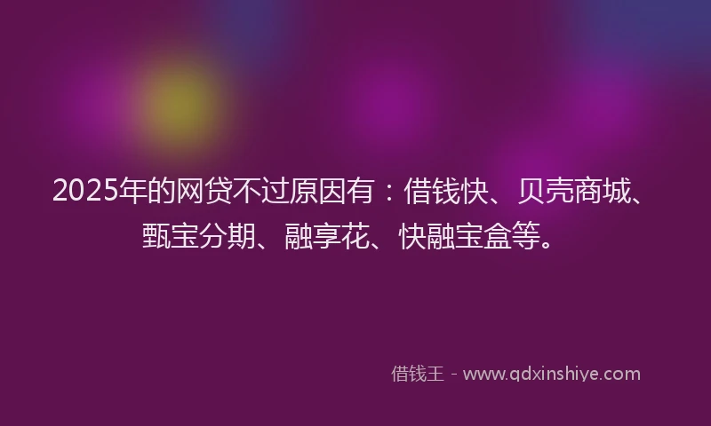 2025年的网贷不过原因有：借钱快、贝壳商城、甄宝分期、融享花、快融宝盒等。