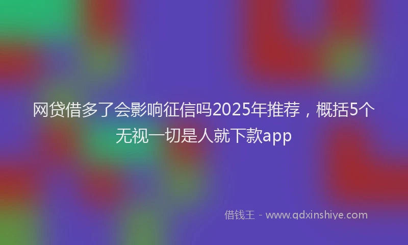 网贷借多了会影响征信吗2025年推荐，概括5个无视一切是人就下款app