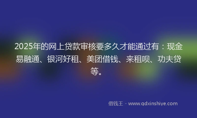 2025年的网上贷款审核要多久才能通过有：现金易融通、银河好租、美团借钱、来租呗、功夫贷等。