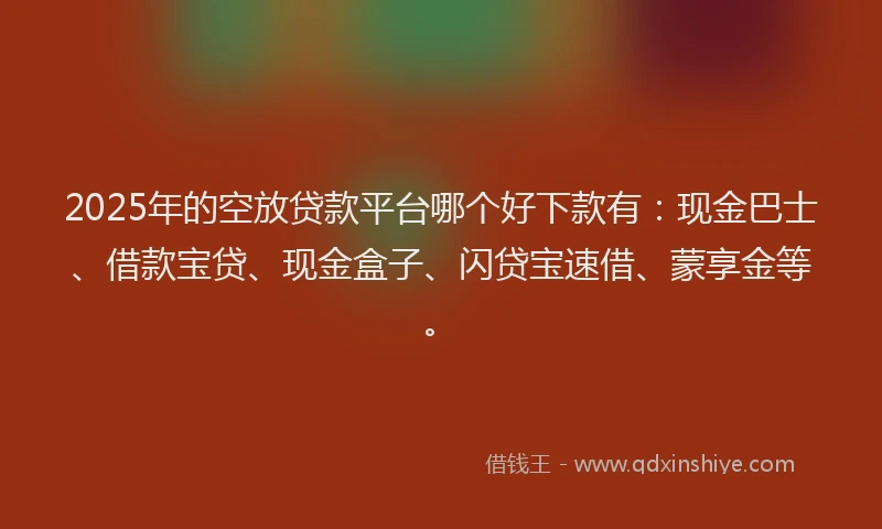 2025年的空放贷款平台哪个好下款有：现金巴士、借款宝贷、现金盒子、闪贷宝速借、蒙享金等。