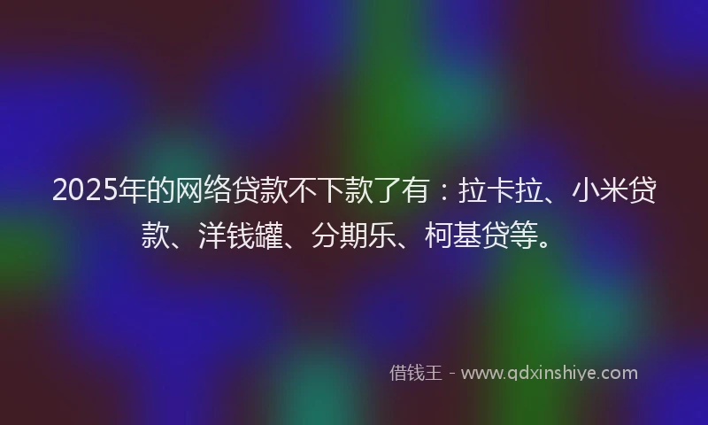 2025年的网络贷款不下款了有：拉卡拉、小米贷款、洋钱罐、分期乐、柯基贷等。