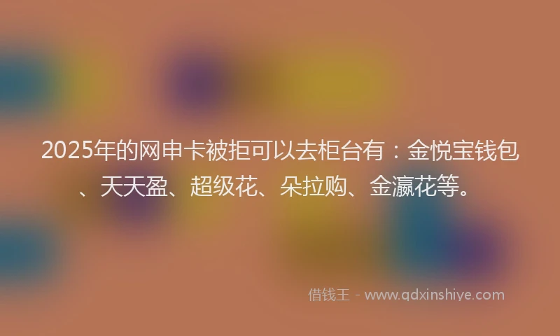 2025年的网申卡被拒可以去柜台有:金悦宝钱包、天天盈、超级花、朵拉购、金瀛花等。