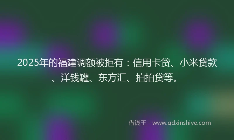 2025年的福建调额被拒有：信用卡贷、小米贷款、洋钱罐、东方汇、拍拍贷等。