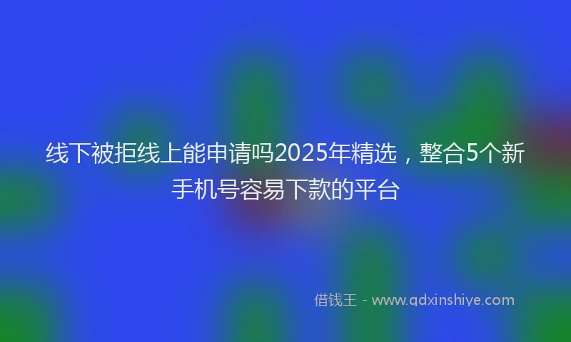 线下被拒线上能申请吗2025年精选，整合5个新手机号容易下款的平台