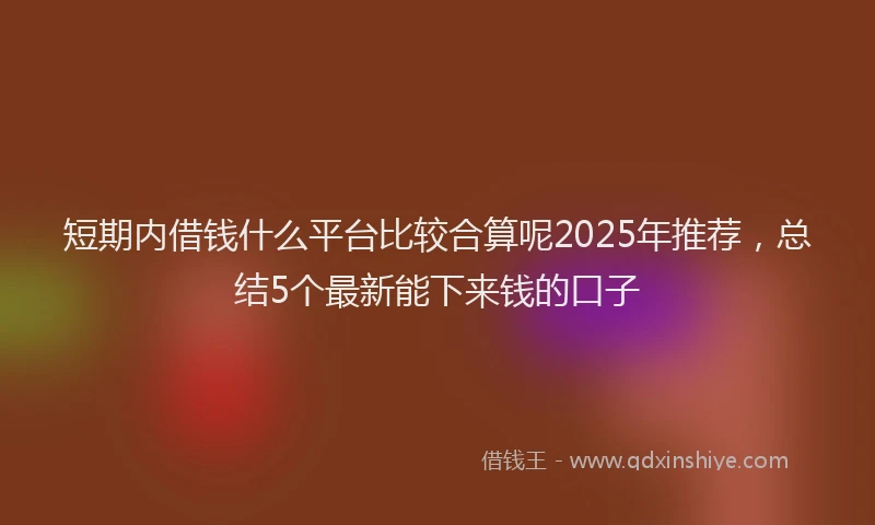短期内借钱什么平台比较合算呢2025年推荐，总结5个最新能下来钱的口子