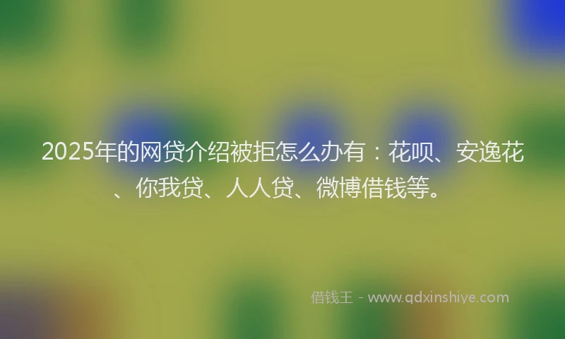 2025年的网贷介绍被拒怎么办有：花呗、安逸花、你我贷、人人贷、微博借钱等。