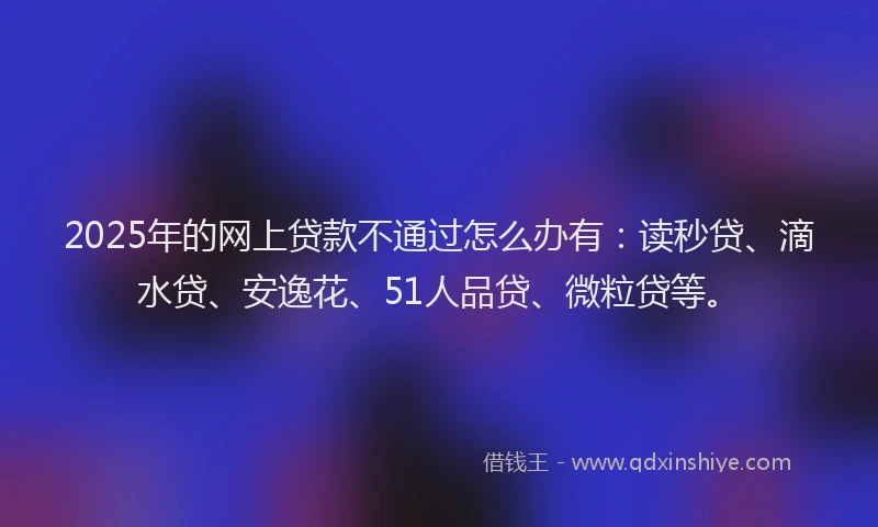 2025年的网上贷款不通过怎么办有：读秒贷、滴水贷、安逸花、51人品贷、微粒贷等。