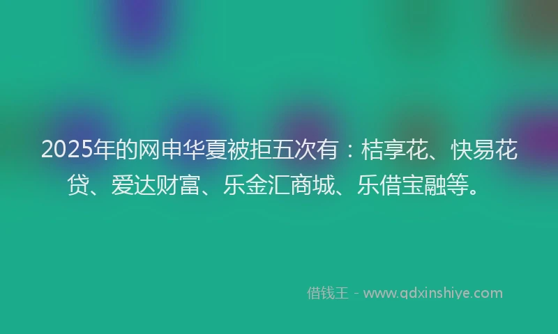 2025年的网申华夏被拒五次有：桔享花、快易花贷、爱达财富、乐金汇商城、乐借宝融等。